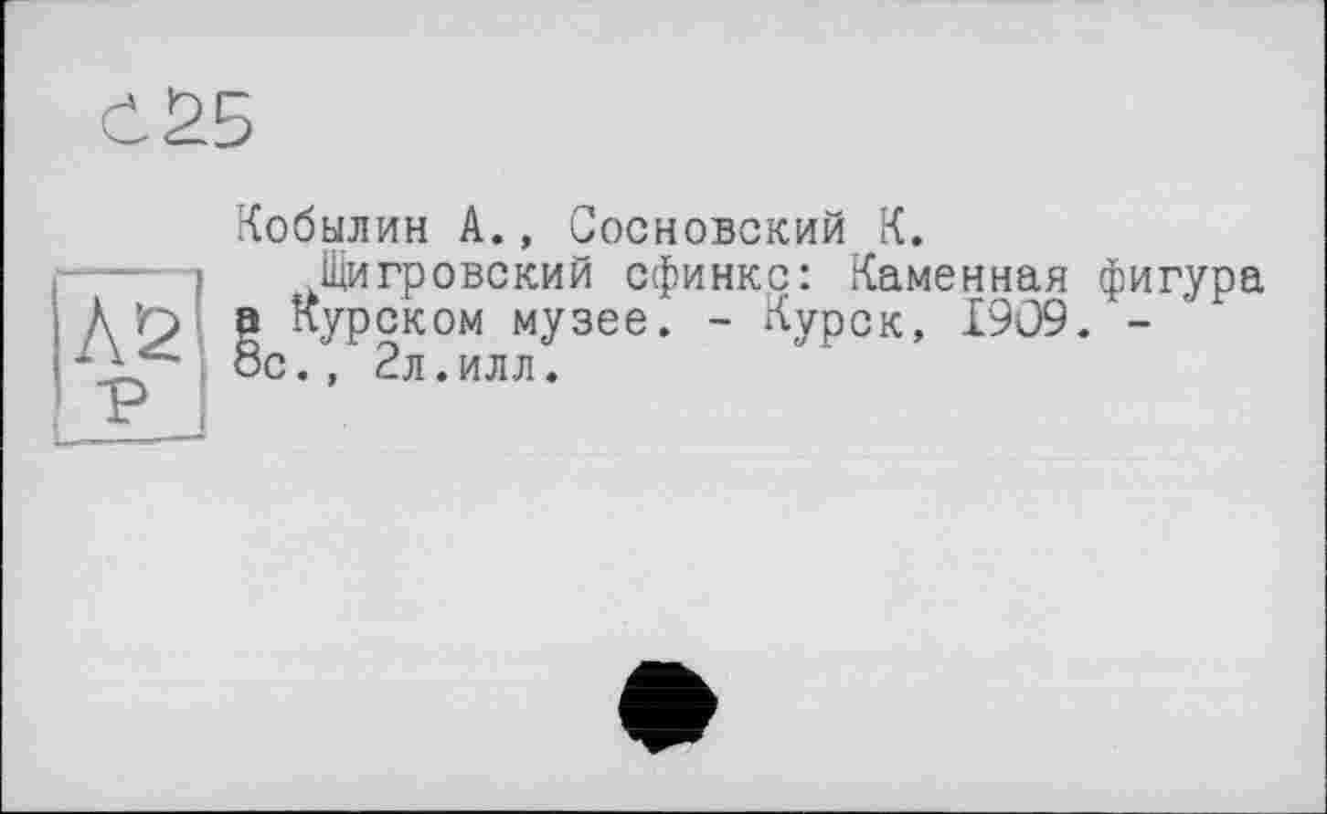 ﻿<125
Кобылин А., Сосновский К.
..Щигровский сфинкс: Каменная фигура . - Курск, 1909. -
Ä r> а Курском музее. 8с., 2л.илл.
L